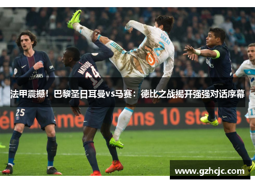 法甲震撼！巴黎圣日耳曼vs马赛：德比之战揭开强强对话序幕