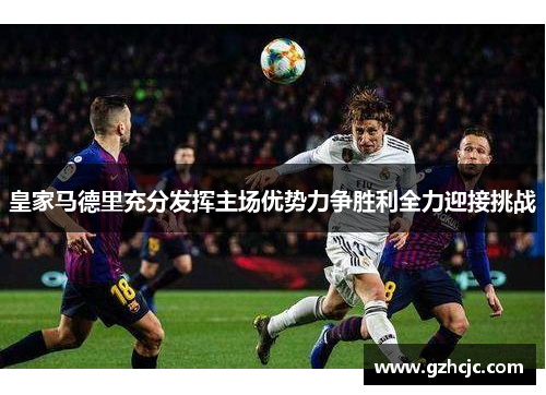 皇家马德里充分发挥主场优势力争胜利全力迎接挑战